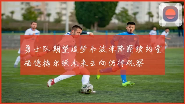 勇士队期望追梦和波津降薪续约霍福德梅尔顿未来去向仍待观察