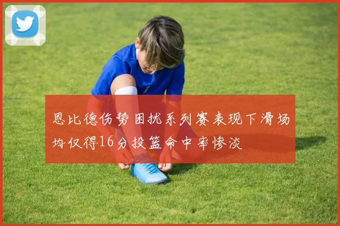 恩比德伤势困扰系列赛表现下滑场均仅得16分投篮命中率惨淡