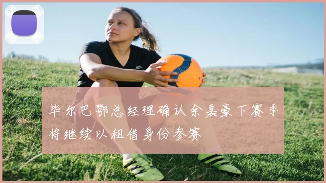 毕尔巴鄂总经理确认余嘉豪下赛季将继续以租借身份参赛