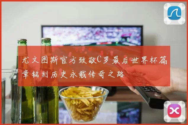 尤文图斯官方致敬C罗最后世界杯篇章铭刻历史永载传奇之路