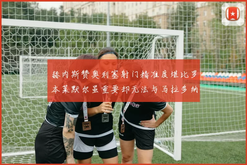 赫内斯赞奥利塞射门精准度堪比罗本莱默尔虽重要却无法与马拉多纳相提并论