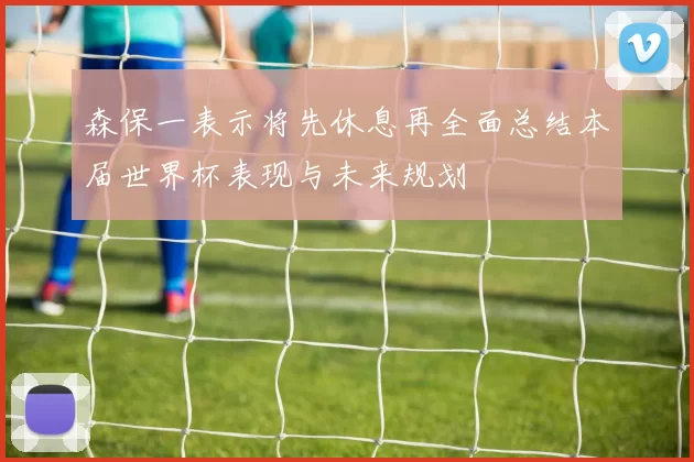 森保一表示将先休息再全面总结本届世界杯表现与未来规划