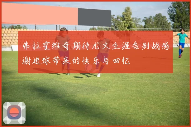 弗拉霍维奇期待尤文生涯告别战感谢进球带来的快乐与回忆