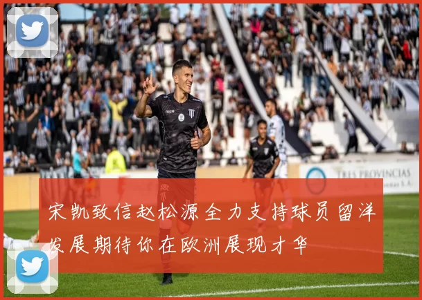 宋凯致信赵松源全力支持球员留洋发展期待你在欧洲展现才华