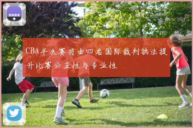 CBA半决赛将由四名国际裁判执法提升比赛公正性与专业性