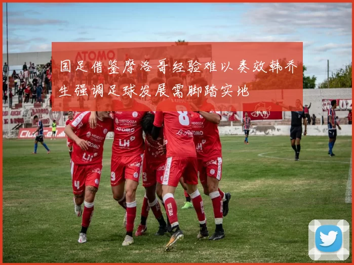 国足借鉴摩洛哥经验难以奏效韩乔生强调足球发展需脚踏实地
