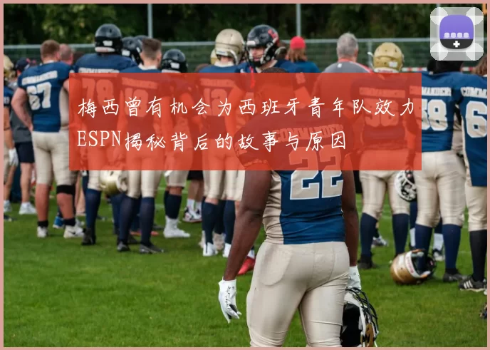 梅西曾有机会为西班牙青年队效力ESPN揭秘背后的故事与原因