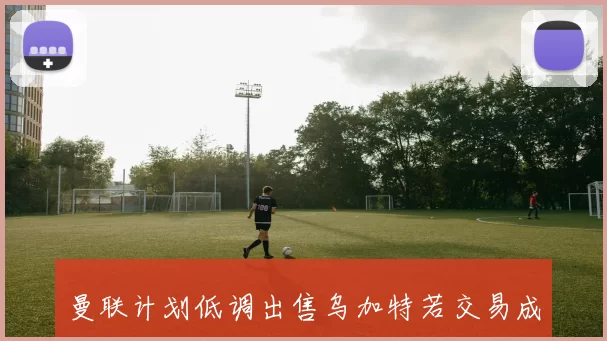 曼联计划低调出售乌加特若交易成功将引进新中场补强阵容