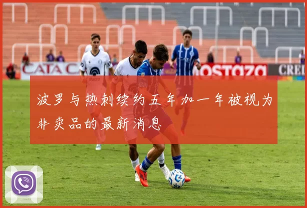 波罗与热刺续约五年加一年被视为非卖品的最新消息