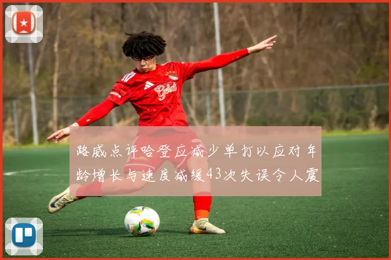 路威点评哈登应减少单打以应对年龄增长与速度减缓43次失误令人震惊