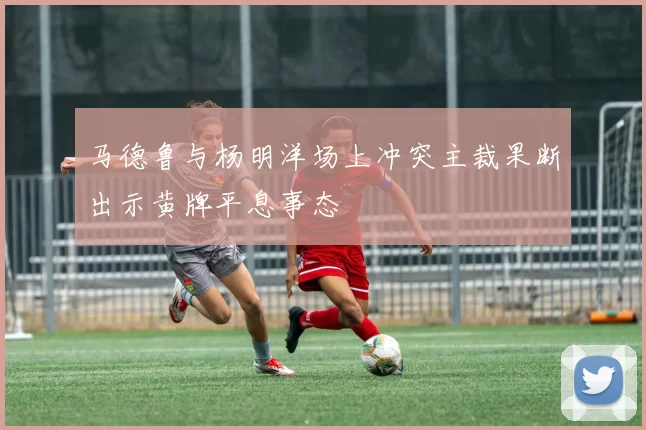 马德鲁与杨明洋场上冲突主裁果断出示黄牌平息事态