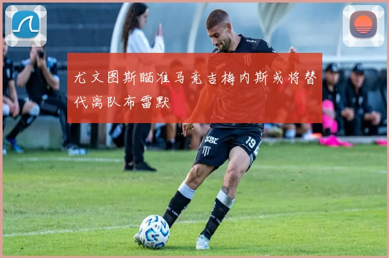 尤文图斯瞄准马竞吉梅内斯或将替代离队布雷默